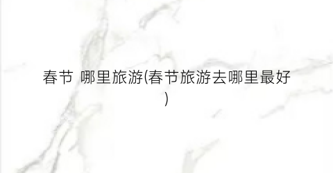 春节 哪里旅游(春节旅游去哪里最好)
